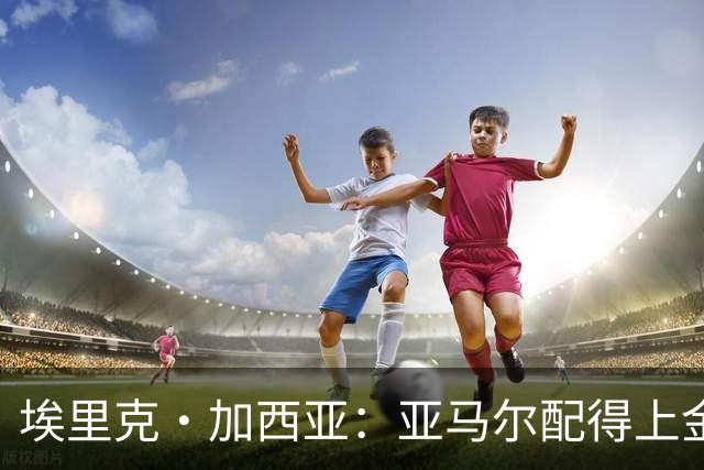 埃里克·加西亚：亚马尔配得上金球奖 我们完全有能力争欧冠冠军